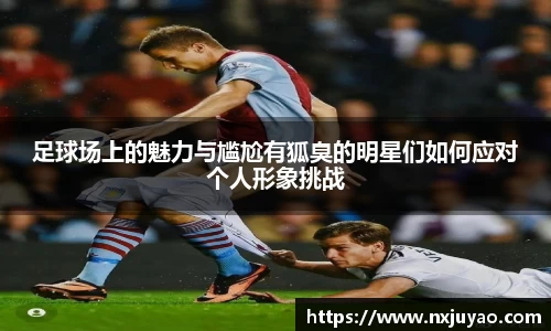 足球场上的魅力与尴尬有狐臭的明星们如何应对个人形象挑战