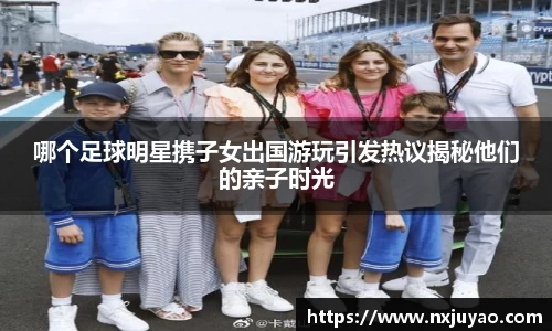 哪个足球明星携子女出国游玩引发热议揭秘他们的亲子时光